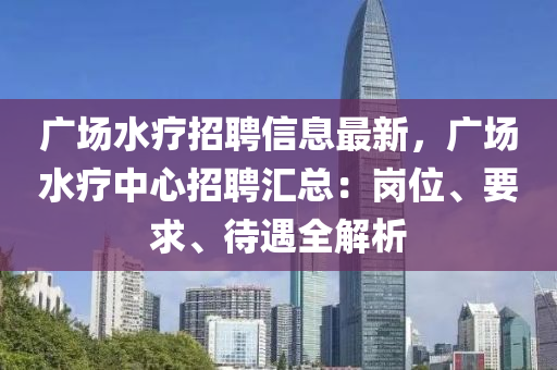 廣場(chǎng)水療招聘信息最新，廣場(chǎng)水療中心招聘匯總：崗位、要求、待遇全解析