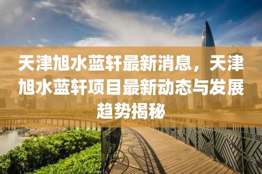 天津旭水藍(lán)軒最新消息，天津旭水藍(lán)軒項(xiàng)目最新動(dòng)態(tài)與發(fā)展趨勢(shì)揭秘