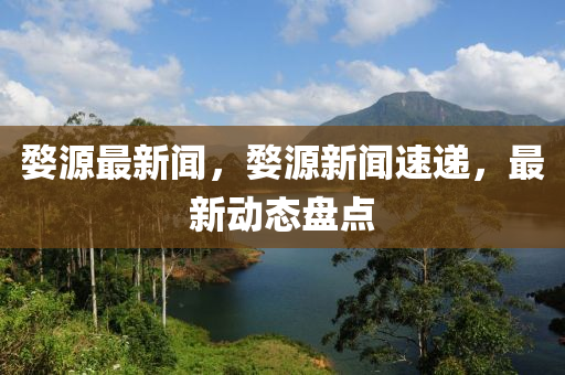 婺源最新聞，婺源新聞速遞，最新動態(tài)盤點(diǎn)