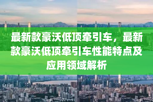 最新款豪沃低頂牽引車，最新款豪沃低頂牽引車性能特點(diǎn)及應(yīng)用領(lǐng)域解析