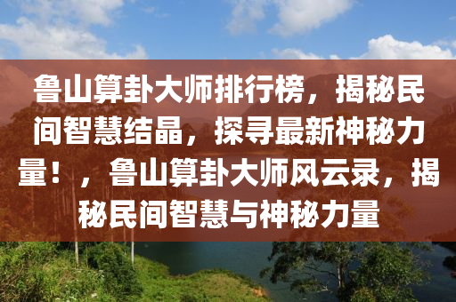 魯山算卦大師排行榜，揭秘民間智慧結(jié)晶，探尋最新神秘力量！，魯山算卦大師風(fēng)云錄，揭秘民間智慧與神秘力量