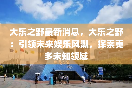 大樂之野最新消息，大樂之野：引領(lǐng)未來(lái)娛樂風(fēng)潮，探索更多未知領(lǐng)域