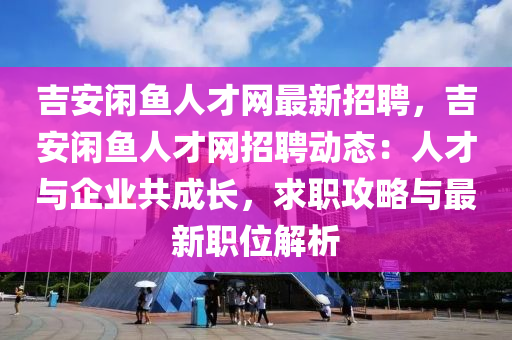吉安閑魚人才網(wǎng)最新招聘，吉安閑魚人才網(wǎng)招聘動(dòng)態(tài)：人才與企業(yè)共成長(zhǎng)，求職攻略與最新職位解析