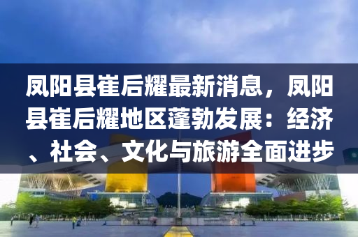 鳳陽(yáng)縣崔后耀最新消息，鳳陽(yáng)縣崔后耀地區(qū)蓬勃發(fā)展：經(jīng)濟(jì)、社會(huì)、文化與旅游全面進(jìn)步