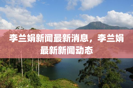 李蘭娟新聞最新消息，李蘭娟最新新聞動(dòng)態(tài)
