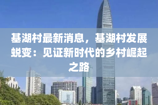 基湖村最新消息，基湖村發(fā)展蛻變：見(jiàn)證新時(shí)代的鄉(xiāng)村崛起之路