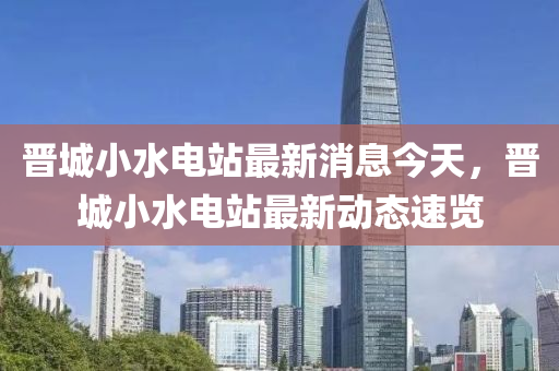 晉城小水電站最新消息今天，晉城小水電站最新動態(tài)速覽