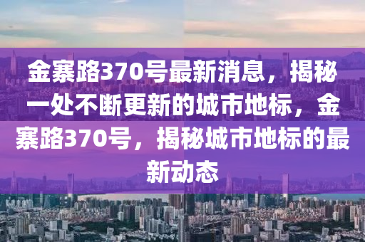 金寨路370號(hào)最新消息，揭秘一處不斷更新的城市地標(biāo)，金寨路370號(hào)，揭秘城市地標(biāo)的最新動(dòng)態(tài)