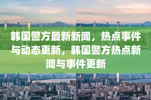 韓國警方最新新聞，熱點(diǎn)事件與動(dòng)態(tài)更新，韓國警方熱點(diǎn)新聞與事件更新