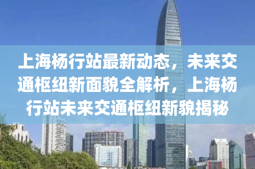 上海楊行站最新動態(tài)，未來交通樞紐新面貌全解析，上海楊行站未來交通樞紐新貌揭秘