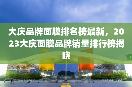 大慶品牌面膜排名榜最新，2023大慶面膜品牌銷量排行榜揭曉
