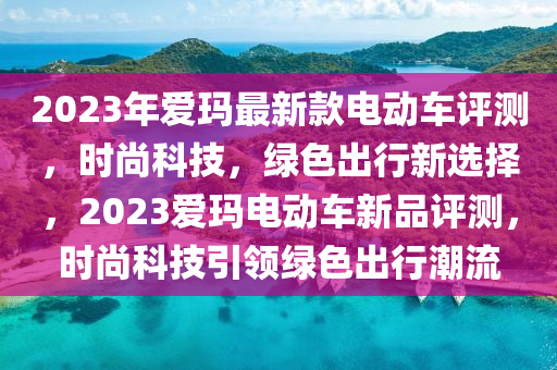 2023年愛瑪最新款電動車評測，時尚科技，綠色出行新選擇，2023愛瑪電動車新品評測，時尚科技引領(lǐng)綠色出行潮流