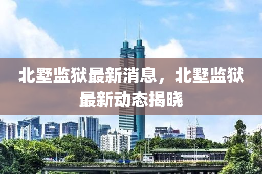 北墅監(jiān)獄最新消息，北墅監(jiān)獄最新動態(tài)揭曉