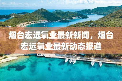 煙臺(tái)宏遠(yuǎn)氧業(yè)最新新聞，煙臺(tái)宏遠(yuǎn)氧業(yè)最新動(dòng)態(tài)報(bào)道