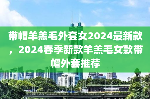 帶帽羊羔毛外套女2024最新款，2024春季新款羊羔毛女款帶帽外套推薦