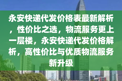 永安快遞代發(fā)價格表最新解析，性價比之選，物流服務(wù)更上一層樓，永安快遞代發(fā)價格解析，高性價比與優(yōu)質(zhì)物流服務(wù)新升級