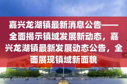 嘉興龍湖鎮(zhèn)最新消息公告——全面揭示鎮(zhèn)域發(fā)展新動態(tài)，嘉興龍湖鎮(zhèn)最新發(fā)展動態(tài)公告，全面展現(xiàn)鎮(zhèn)域新面貌