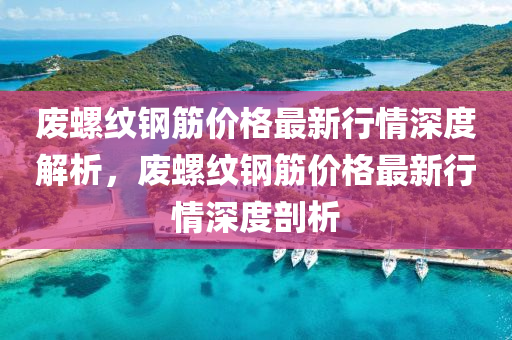 廢螺紋鋼筋價(jià)格最新行情深度解析，廢螺紋鋼筋價(jià)格最新行情深度剖析