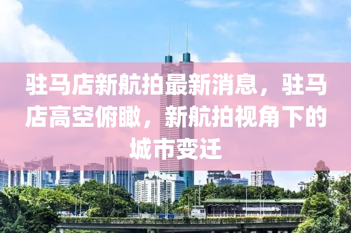 駐馬店新航拍最新消息，駐馬店高空俯瞰，新航拍視角下的城市變遷