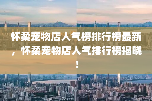 懷柔寵物店人氣榜排行榜最新，懷柔寵物店人氣排行榜揭曉！