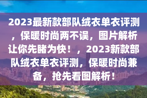 2023最新款部隊絨衣單衣評測，保暖時尚兩不誤，圖片解析讓你先睹為快！，2023新款部隊絨衣單衣評測，保暖時尚兼?zhèn)洌瑩屜瓤磮D解析！