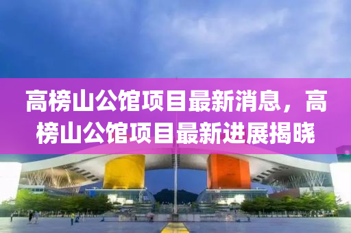 高榜山公館項目最新消息，高榜山公館項目最新進展揭曉