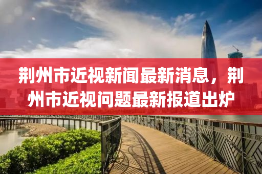 荊州市近視新聞最新消息，荊州市近視問題最新報道出爐