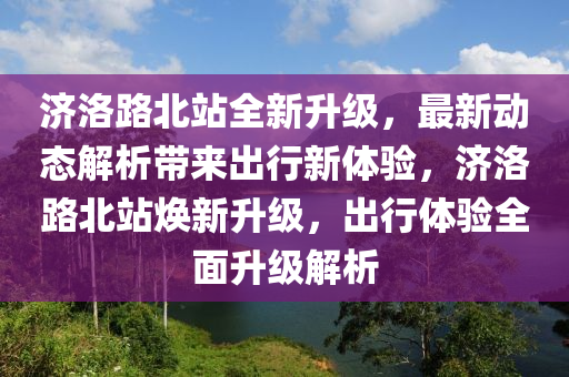 濟洛路北站全新升級，最新動態(tài)解析帶來出行新體驗，濟洛路北站煥新升級，出行體驗全面升級解析