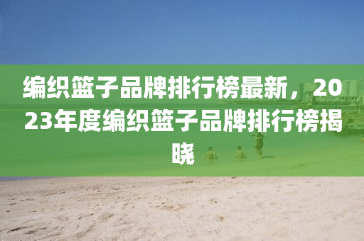 編織籃子品牌排行榜最新，2023年度編織籃子品牌排行榜揭曉