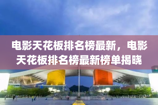 電影天花板排名榜最新，電影天花板排名榜最新榜單揭曉