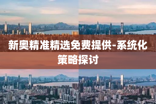 新奧精準(zhǔn)精選免費(fèi)提供-系統(tǒng)化策略探討