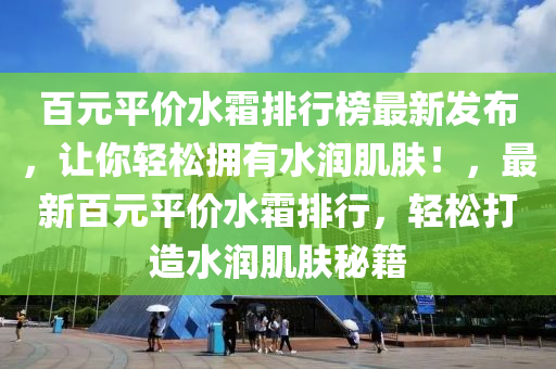 百元平價水霜排行榜最新發(fā)布，讓你輕松擁有水潤肌膚！，最新百元平價水霜排行，輕松打造水潤肌膚秘籍