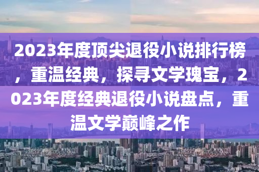 2023年度頂尖退役小說(shuō)排行榜，重溫經(jīng)典，探尋文學(xué)瑰寶，2023年度經(jīng)典退役小說(shuō)盤點(diǎn)，重溫文學(xué)巔峰之作