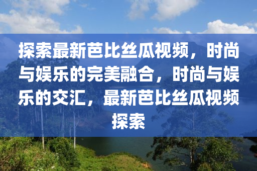 探索最新芭比絲瓜視頻，時尚與娛樂的完美融合，時尚與娛樂的交匯，最新芭比絲瓜視頻探索
