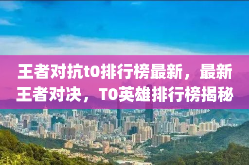 王者對抗t0排行榜最新，最新王者對決，T0英雄排行榜揭秘