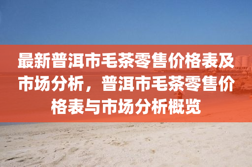 最新普洱市毛茶零售價格表及市場分析，普洱市毛茶零售價格表與市場分析概覽