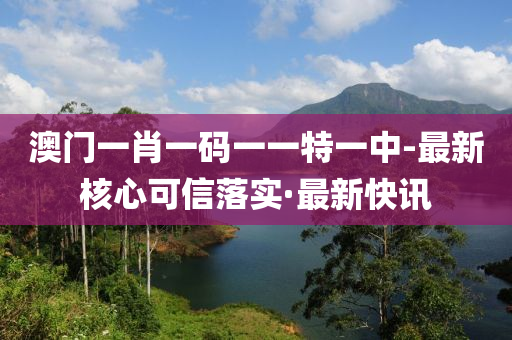 澳門一肖一碼一一特一中-最新核心可信落實·最新快訊