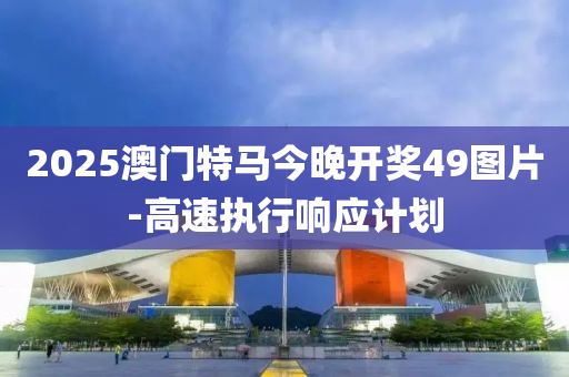 2025澳門特馬今晚開獎49圖片-高速執(zhí)行響應計劃
