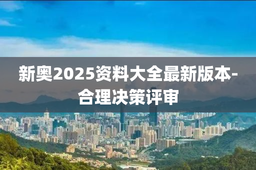 新奧2025資料大全最新版本-合理決策評審