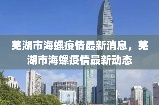 蕪湖市海螺疫情最新消息，蕪湖市海螺疫情最新動態(tài)