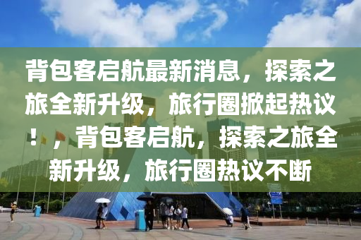 背包客啟航最新消息，探索之旅全新升級，旅行圈掀起熱議！，背包客啟航，探索之旅全新升級，旅行圈熱議不斷
