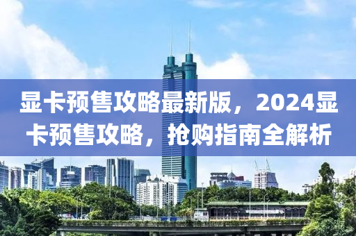 顯卡預(yù)售攻略最新版，2024顯卡預(yù)售攻略，搶購指南全解析
