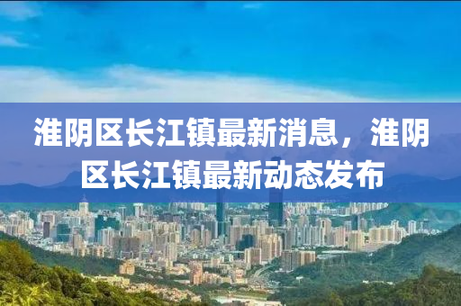 淮陰區(qū)長江鎮(zhèn)最新消息，淮陰區(qū)長江鎮(zhèn)最新動態(tài)發(fā)布