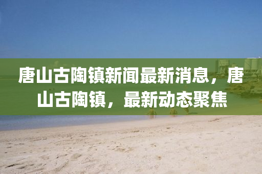 唐山古陶鎮(zhèn)新聞最新消息，唐山古陶鎮(zhèn)，最新動(dòng)態(tài)聚焦