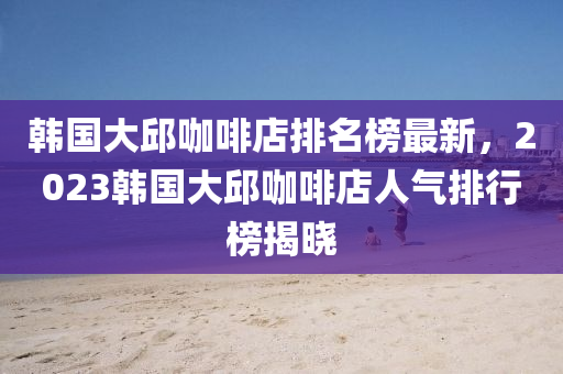 韓國(guó)大邱咖啡店排名榜最新，2023韓國(guó)大邱咖啡店人氣排行榜揭曉