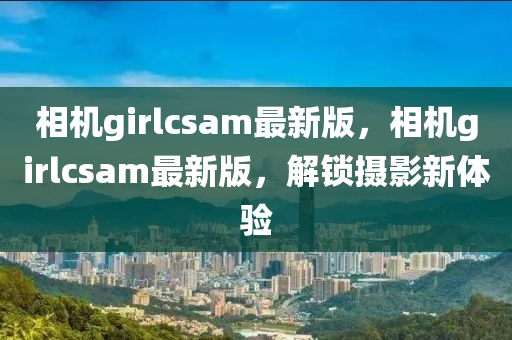相機(jī)girlcsam最新版，相機(jī)girlcsam最新版，解鎖攝影新體驗(yàn)
