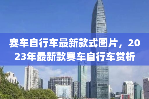 賽車自行車最新款式圖片，2023年最新款賽車自行車賞析