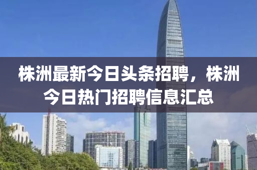 株洲最新今日頭條招聘，株洲今日熱門招聘信息匯總