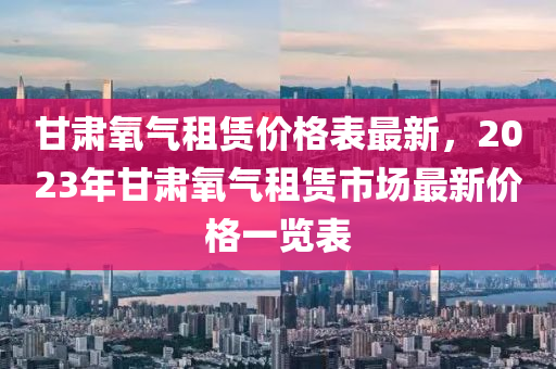 甘肅氧氣租賃價(jià)格表最新，2023年甘肅氧氣租賃市場(chǎng)最新價(jià)格一覽表