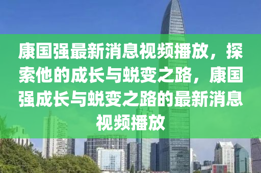 康國(guó)強(qiáng)最新消息視頻播放，探索他的成長(zhǎng)與蛻變之路，康國(guó)強(qiáng)成長(zhǎng)與蛻變之路的最新消息視頻播放